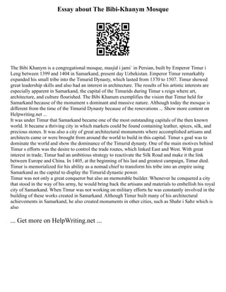 Essay about The Bibi-Khanym Mosque
The Bibi Khanym is a congregational mosque, masjid i jami` in Persian, built by Emperor Timur i
Leng between 1399 and 1404 in Samarkand, present day Uzbekistan. Emperor Timur remarkably
expanded his small tribe into the Timurid Dynasty, which lasted from 1370 to 1507. Timur showed
great leadership skills and also had an interest in architecture. The results of his artistic interests are
especially apparent in Samarkand, the capital of the Timurids during Timur s reign where art,
architecture, and culture flourished. The Bibi Khanum exemplifies the vision that Timur held for
Samarkand because of the monument s dominant and massive nature. Although today the mosque is
different from the time of the Timurid Dynasty because of the renovations ... Show more content on
Helpwriting.net ...
It was under Timur that Samarkand became one of the most outstanding capitals of the then known
world. It became a thriving city in which markets could be found containing leather, spices, silk, and
precious stones. It was also a city of great architectural monuments where accomplished artisans and
architects came or were brought from around the world to build in this capital. Timur s goal was to
dominate the world and show the dominance of the Timurid dynasty. One of the main motives behind
Timur s efforts was the desire to control the trade routes, which linked East and West. With great
interest in trade, Timur had an ambitious strategy to reactivate the Silk Road and make it the link
between Europe and China. In 1405, at the beginning of his last and greatest campaign, Timur died.
Timur is memorialized for his ability as a nomad chief to transform his tribe into an empire using
Samarkand as the capital to display the Timurid dynastic power.
Timur was not only a great conqueror but also an memorable builder. Whenever he conquered a city
that stood in the way of his army, he would bring back the artisans and materials to embellish his royal
city of Samarkand. When Timur was not working on military efforts he was constantly involved in the
building of these works created in Samarkand. Although Timur built many of his architectural
achievements in Samarkand, he also created monuments in other cities, such as Shahr i Sabz which is
also
... Get more on HelpWriting.net ...
 