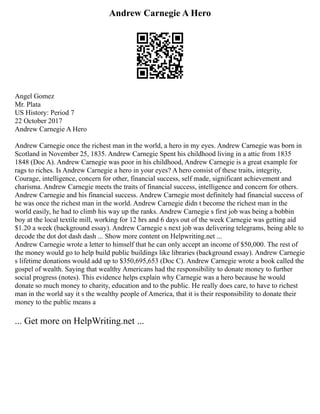 Andrew Carnegie A Hero
Angel Gomez
Mr. Plata
US History: Period 7
22 October 2017
Andrew Carnegie A Hero
Andrew Carnegie once the richest man in the world, a hero in my eyes. Andrew Carnegie was born in
Scotland in November 25, 1835. Andrew Carnegie Spent his childhood living in a attic from 1835
1848 (Doc A). Andrew Carnegie was poor in his childhood, Andrew Carnegie is a great example for
rags to riches. Is Andrew Carnegie a hero in your eyes? A hero consist of these traits, integrity,
Courage, intelligence, concern for other, financial success, self made, significant achievement and
charisma. Andrew Carnegie meets the traits of financial success, intelligence and concern for others.
Andrew Carnegie and his financial success. Andrew Carnegie most definitely had financial success of
he was once the richest man in the world. Andrew Carnegie didn t become the richest man in the
world easily, he had to climb his way up the ranks. Andrew Carnegie s first job was being a bobbin
boy at the local textile mill, working for 12 hrs and 6 days out of the week Carnegie was getting aid
$1.20 a week (background essay). Andrew Carnegie s next job was delivering telegrams, being able to
decode the dot dot dash dash ... Show more content on Helpwriting.net ...
Andrew Carnegie wrote a letter to himself that he can only accept an income of $50,000. The rest of
the money would go to help build public buildings like libraries (background essay). Andrew Carnegie
s lifetime donations would add up to $350,695,653 (Doc C). Andrew Carnegie wrote a book called the
gospel of wealth. Saying that wealthy Americans had the responsibility to donate money to further
social progress (notes). This evidence helps explain why Carnegie was a hero because he would
donate so much money to charity, education and to the public. He really does care, to have to richest
man in the world say it s the wealthy people of America, that it is their responsibility to donate their
money to the public means a
... Get more on HelpWriting.net ...
 