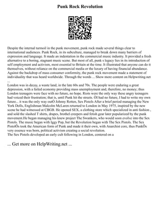 Punk Rock Revolution
Despite the internal turmoil in the punk movement, punk rock made several things clear to
international audiences. Punk Rock, in its subculture, managed to break down many barriers of
expression and language. It made an indentation in the commercial music industry. It provided a fresh
alternative to a boring, stagnant music scene. But most of all, punk s legacy lies in its introduction of
self employment and activism, most essential to Britain at the time. It illustrated that anyone can do it
themselves, without reliance on the commercial media or the luxury of having financial abundance.
Against the backdrop of mass consumer conformity, the punk rock movement made a statement of
individuality that was heard worldwide. Through the words ... Show more content on Helpwriting.net
...
London was in decay, a waste land, in the late 60s and 70s. The people were enduring a great
depression, with a failed economy providing mass unemployment and, therefore, no money; thus
London teenagers were face with no future, no hope. Riots were the only way these angry teenagers
had voiced their frustration; that is, until Punk hit the streets. ÒI had no future, I had to write my own
future... it was the only way outÓ Johnny Rotten, Sex Pistols After a brief period managing the New
York Dolls, Englishman Malcolm McLaren returned to London in May 1975, inspired by the new
scene he had witnessed at CBGB. He opened SEX, a clothing store which specialized in anti fashion ,
and sold the slashed T shirts, drapes, brothel creepers and fetish gear later popularized by the punk
movement.He began managing his knew project The Swankers, who would soon evolve into the Sex
Pistols. The music began with Iggy Pop, but the Revolution began with The Sex Pistols. The Sex
PistolÕs took the American form of Punk and made it their own, with Anarchist core, thus PunkÕs
very essence was born, political activism creating a social revolution.
The Sex Pistols developed an early cult following in London, centered on a
... Get more on HelpWriting.net ...
 