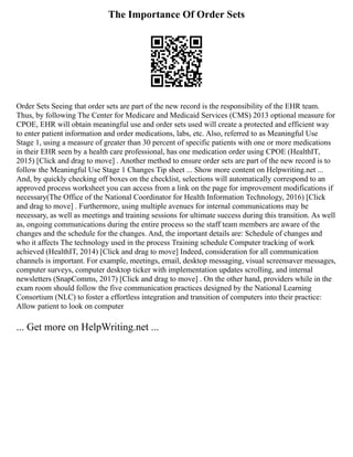 The Importance Of Order Sets
Order Sets Seeing that order sets are part of the new record is the responsibility of the EHR team.
Thus, by following The Center for Medicare and Medicaid Services (CMS) 2013 optional measure for
CPOE, EHR will obtain meaningful use and order sets used will create a protected and efficient way
to enter patient information and order medications, labs, etc. Also, referred to as Meaningful Use
Stage 1, using a measure of greater than 30 percent of specific patients with one or more medications
in their EHR seen by a health care professional, has one medication order using CPOE (HealthIT,
2015) [Click and drag to move] . Another method to ensure order sets are part of the new record is to
follow the Meaningful Use Stage 1 Changes Tip sheet ... Show more content on Helpwriting.net ...
And, by quickly checking off boxes on the checklist, selections will automatically correspond to an
approved process worksheet you can access from a link on the page for improvement modifications if
necessary(The Office of the National Coordinator for Health Information Technology, 2016) [Click
and drag to move] . Furthermore, using multiple avenues for internal communications may be
necessary, as well as meetings and training sessions for ultimate success during this transition. As well
as, ongoing communications during the entire process so the staff team members are aware of the
changes and the schedule for the changes. And, the important details are: Schedule of changes and
who it affects The technology used in the process Training schedule Computer tracking of work
achieved (HealthIT, 2014) [Click and drag to move] Indeed, consideration for all communication
channels is important. For example, meetings, email, desktop messaging, visual screensaver messages,
computer surveys, computer desktop ticker with implementation updates scrolling, and internal
newsletters (SnapComms, 2017) [Click and drag to move] . On the other hand, providers while in the
exam room should follow the five communication practices designed by the National Learning
Consortium (NLC) to foster a effortless integration and transition of computers into their practice:
Allow patient to look on computer
... Get more on HelpWriting.net ...
 