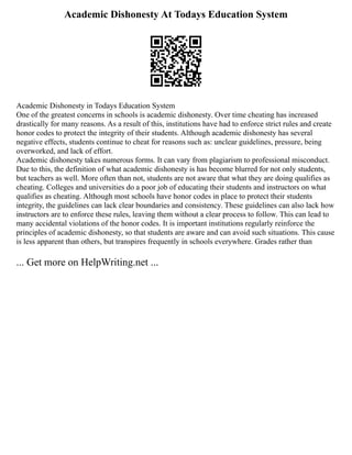 Academic Dishonesty At Todays Education System
Academic Dishonesty in Todays Education System
One of the greatest concerns in schools is academic dishonesty. Over time cheating has increased
drastically for many reasons. As a result of this, institutions have had to enforce strict rules and create
honor codes to protect the integrity of their students. Although academic dishonesty has several
negative effects, students continue to cheat for reasons such as: unclear guidelines, pressure, being
overworked, and lack of effort.
Academic dishonesty takes numerous forms. It can vary from plagiarism to professional misconduct.
Due to this, the definition of what academic dishonesty is has become blurred for not only students,
but teachers as well. More often than not, students are not aware that what they are doing qualifies as
cheating. Colleges and universities do a poor job of educating their students and instructors on what
qualifies as cheating. Although most schools have honor codes in place to protect their students
integrity, the guidelines can lack clear boundaries and consistency. These guidelines can also lack how
instructors are to enforce these rules, leaving them without a clear process to follow. This can lead to
many accidental violations of the honor codes. It is important institutions regularly reinforce the
principles of academic dishonesty, so that students are aware and can avoid such situations. This cause
is less apparent than others, but transpires frequently in schools everywhere. Grades rather than
... Get more on HelpWriting.net ...
 