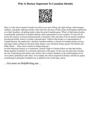 Why Is Hockey Important To Canadian Identity
Why is it that when I picture Canada I am able to see snow falling, the night setting, with teenagers,
children, and adults walking towards a rink with their the laces of their skates tied together and thrown
over their shoulders, all getting ready to play the great Canadian game. What is it that makes hockey
so profoundly important to Canadian identity, and a representative of our country? To start off, all
across the country, on frozen backyard ponds, community rinks and state of the art arenas Canadians
are playing hockey which is Canada s national sport. I believe that hockey is a representation of
Canada because, the maple leaf, a familiar Canadian emblem, is found on Canadian hockey jerseys,
and major chains selling our favourite food, donuts, were started by hockey greats Tim Horton and
Eddie Shack. ... Show more content on Helpwriting.net ...
set and experience hockey as a community. Hockey Night in Canada reflects an idea that hockey
brings together Canadians in a common experience of the game. In this case the sport does not play
the role of glorifying masculinity and violence, but it unites Canadians in the understanding of our
own culture, preferences and values. For example, the values respected in hockey could be an aspect
contributing to principles Canadians try to uphold on the world stage, and as
... Get more on HelpWriting.net ...
 