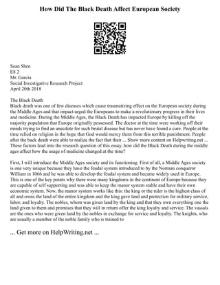How Did The Black Death Affect European Society
Sean Shen
E8 2
Mr. Garcia
Social Investigative Research Project
April 20th 2018
The Black Death
Black death was one of few diseases which cause traumatizing effect on the European society during
the Middle Ages and that impact urged the Europeans to make a revolutionary progress in their lives
and medicine. During the Middle Ages, the Black Death has impacted Europe by killing off the
majority population that Europe originally possessed. The doctor at the time were working off their
minds trying to find an anecdote for such brutal disease but has never have found a cure. People at the
time relied on religion in the hope that God would mercy them from this terrible punishment. People
after the back death were able to realize the fact that their ... Show more content on Helpwriting.net ...
These factors lead into the research question of this essay, how did the Black Death during the middle
ages affect how the usage of medicine changed at the time?
First, I will introduce the Middle Ages society and its functioning. First of all, a Middle Ages society
is one very unique because they have the feudal system introduced to by the Norman conqueror
William in 1066 and he was able to develop the feudal system and became widely used in Europe.
This is one of the key points why there were many kingdoms in the continent of Europe because they
are capable of self supporting and was able to keep the manor system stable and have their own
economic system. Now, the manor system works like this: the king or the ruler is the highest class of
all and owns the land of the entire kingdom and the king gave land and protection for military service,
labor, and loyalty. The nobles, whom was given land by the king and that they own everything one the
land given to them and promises that they will in return offer the king loyalty and service. The vassals
are the ones who were given land by the nobles in exchange for service and loyalty. The knights, who
are usually a member of the noble family who is trained to
... Get more on HelpWriting.net ...
 