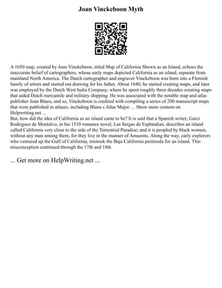 Joan Vinckeboon Myth
A 1650 map, created by Joan Vinckeboon, titled Map of California Shown as an Island, echoes the
inaccurate belief of cartographers, whose early maps depicted California as an island, separate from
mainland North America. The Dutch cartographer and engraver Vinckeboon was born into a Flemish
family of artists and started out drawing for his father. About 1640, he started creating maps, and later
was employed by the Dutch West India Company, where he spent roughly three decades creating maps
that aided Dutch mercantile and military shipping. He was associated with the notable map and atlas
publisher Joan Blaeu, and so, Vinckeboon is credited with compiling a series of 200 manuscript maps
that were published in atlases, including Blaeu s Atlas Major. ... Show more content on
Helpwriting.net ...
But, how did the idea of California as an island came to be? It is said that a Spanish writer, Garci
Rodriguez de Montalvo, in his 1510 romance novel, Las Sergas de Esplandian, describes an island
called California very close to the side of the Terrestrial Paradise; and it is peopled by black women,
without any man among them, for they live in the manner of Amazons. Along the way, early explorers
who ventured up the Gulf of California, mistook the Baja California peninsula for an island. This
misconception continued through the 17th and 18th
... Get more on HelpWriting.net ...
 