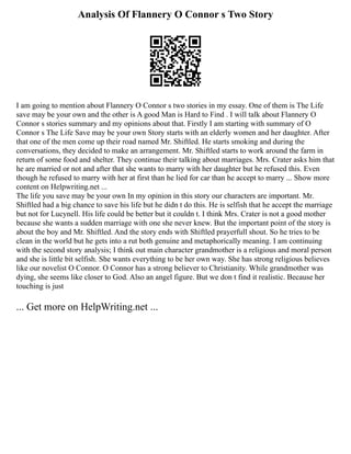 Analysis Of Flannery O Connor s Two Story
I am going to mention about Flannery O Connor s two stories in my essay. One of them is The Life
save may be your own and the other is A good Man is Hard to Find . I will talk about Flannery O
Connor s stories summary and my opinions about that. Firstly I am starting with summary of O
Connor s The Life Save may be your own Story starts with an elderly women and her daughter. After
that one of the men come up their road named Mr. Shiftled. He starts smoking and during the
conversations, they decided to make an arrangement. Mr. Shiftled starts to work around the farm in
return of some food and shelter. They continue their talking about marriages. Mrs. Crater asks him that
he are married or not and after that she wants to marry with her daughter but he refused this. Even
though he refused to marry with her at first than he lied for car than he accept to marry ... Show more
content on Helpwriting.net ...
The life you save may be your own In my opinion in this story our characters are important. Mr.
Shiftled had a big chance to save his life but he didn t do this. He is selfish that he accept the marriage
but not for Lucynell. His life could be better but it couldn t. I think Mrs. Crater is not a good mother
because she wants a sudden marriage with one she never knew. But the important point of the story is
about the boy and Mr. Shiftled. And the story ends with Shiftled prayerfull shout. So he tries to be
clean in the world but he gets into a rut both genuine and metaphorically meaning. I am continuing
with the second story analysis; I think out main character grandmother is a religious and moral person
and she is little bit selfish. She wants everything to be her own way. She has strong religious believes
like our novelist O Connor. O Connor has a strong believer to Christianity. While grandmother was
dying, she seems like closer to God. Also an angel figure. But we don t find it realistic. Because her
touching is just
... Get more on HelpWriting.net ...
 
