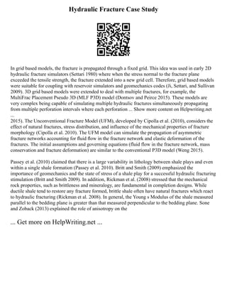 Hydraulic Fracture Case Study
In grid based models, the fracture is propagated through a fixed grid. This idea was used in early 2D
hydraulic fracture simulators (Settari 1980) where when the stress normal to the fracture plane
exceeded the tensile strength, the fracture extended into a new grid cell. Therefore, grid based models
were suitable for coupling with reservoir simulators and geomechanics codes (Ji, Settari, and Sullivan
2009). 3D grid based models were extended to deal with multiple fractures, for example, the
MultiFrac Placement Pseudo 3D (MLF P3D) model (Dontsov and Peirce 2015). These models are
very complex being capable of simulating multiple hydraulic fractures simultaneously propagating
from multiple perforation intervals where each perforation ... Show more content on Helpwriting.net
...
2015). The Unconventional Fracture Model (UFM), developed by Cipolla et al. (2010), considers the
effect of natural fractures, stress distribution, and influence of the mechanical properties of fracture
morphology (Cipolla et al. 2010). The UFM model can simulate the propagation of asymmetric
fracture networks accounting for ﬂuid ﬂow in the fracture network and elastic deformation of the
fractures. The initial assumptions and governing equations (fluid flow in the fracture network, mass
conservation and fracture deformation) are similar to the conventional P3D model (Weng 2015).
Passey et al. (2010) claimed that there is a large variability in lithology between shale plays and even
within a single shale formation (Passey et al. 2010). Britt and Smith (2009) emphasized the
importance of geomechanics and the state of stress of a shale play for a successful hydraulic fracturing
stimulation (Britt and Smith 2009). In addition, Rickman et al. (2008) stressed that the mechanical
rock properties, such as brittleness and mineralogy, are fundamental in completion designs. While
ductile shale tend to restore any fracture formed, brittle shale often have natural fractures which react
to hydraulic fracturing (Rickman et al. 2008). In general, the Young s Modulus of the shale measured
parallel to the bedding plane is greater than that measured perpendicular to the bedding plane. Sone
and Zoback (2013) explained the role of anisotropy on the
... Get more on HelpWriting.net ...
 
