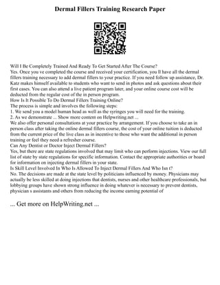 Dermal Fillers Training Research Paper
Will I Be Completely Trained And Ready To Get Started After The Course?
Yes. Once you ve completed the course and received your certification, you ll have all the dermal
fillers training necessary to add dermal fillers to your practice. If you need follow up assistance, Dr.
Katz makes himself available to students who want to send in photos and ask questions about their
first cases. You can also attend a live patient program later, and your online course cost will be
deducted from the regular cost of the in person program.
How Is It Possible To Do Dermal Fillers Training Online?
The process is simple and involves the following steps:
1. We send you a model human head as well as the syringes you will need for the training.
2. As we demonstrate ... Show more content on Helpwriting.net ...
We also offer personal consultations at your practice by arrangement. If you choose to take an in
person class after taking the online dermal fillers course, the cost of your online tuition is deducted
from the current price of the live class as in incentive to those who want the additional in person
training or feel they need a refresher course.
Can Any Dentist or Doctor Inject Dermal Fillers?
Yes, but there are state regulations involved that may limit who can perform injections. View our full
list of state by state regulations for specific information. Contact the appropriate authorities or board
for information on injecting dermal fillers in your state.
Is Skill Level Involved In Who Is Allowed To Inject Dermal Fillers And Who Isn t?
No. The decisions are made at the state level by politicians influenced by money. Physicians may
actually be less skilled at doing injections that dentists, nurses and other healthcare professionals, but
lobbying groups have shown strong influence in doing whatever is necessary to prevent dentists,
physician s assistants and others from reducing the income earning potential of
... Get more on HelpWriting.net ...
 