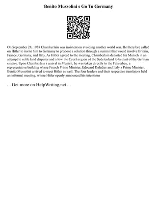 Benito Mussolini s Go To Germany
On September 28, 1938 Chamberlain was insistent on avoiding another world war. He therefore called
on Hitler to invite him to Germany to propose a solution through a summit that would involve Britain,
France, Germany, and Italy. As Hitler agreed to the meeting, Chamberlain departed for Munich in an
attempt to settle land disputes and allow the Czech region of the Sudetenland to be part of the German
empire. Upon Chamberlain s arrival in Munich, he was taken directly to the Fuhrerbau, a
representative building where French Prime Minister, Edouard Daladier and Italy s Prime Minister,
Benito Mussolini arrived to meet Hitler as well. The four leaders and their respective translators held
an informal meeting, where Hitler openly announced his intentions
... Get more on HelpWriting.net ...
 