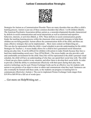 Autism Communication Strategies
Strategies for Autism as a Communication Disorder There are many disorders that can effect a child s
learning process. Autism is just one of these common disorders that effects 1 in 68 children (Balch).
The American Psychiatric Association defines autism as, a neurodevelopmental disorder characterized
by deficits in social communication and social interactions as well as restricted and repetitive
behaviors, interests, or activities (Balch, p. 429). These deficits in social communication greatly
hinder the teaching learning process within the classroom when successful strategies to help these
children are not being pursued. Autism effects the communication skills of the child, and there are
many effective strategies that can be implemented ... Show more content on Helpwriting.net ...
This can also be represented within the child s visual schedule to provide understanding for the child (
Strategies for Teachers ). A recess buddy allows for a child to have guaranteed social interaction
during any play time. It can be difficult for children with autism to make friends because they have a
hard time understanding social cues ( Your ATN@Work ). The recess buddy can also provide a safe
and comfortable environment for the child. Since this will be represented in the child s personal visual
schedule, the child will have an understanding of who they can spend their social time with. The child
s friend can give them comfort in any situation, and allow them to develop their social skills. In order
to provide a child the ability to communicate effectively with their peers during their play time,
assistive technology can be used. Picture Exchange Cards can be an effective way for students with
autism to use pictures of an object to show to others and communicate what they need. Sentences can
also eventually be formed with these cards, so the students can progress in learning how to
communicate effectively ( Autism ). The cost to implement Picture Exchange Cards ranges from
$19.99 to $69.99 for a full set of words (pecs
... Get more on HelpWriting.net ...
 