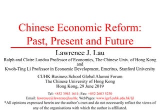 Chinese Economic Reform:
Past, Present and Future
Lawrence J. Lau
Ralph and Claire Landau Professor of Economics, The Chinese Univ. of Hong Kong
and
Kwoh-Ting Li Professor in Economic Development, Emeritus, Stanford University
CUHK Business School Global Alumni Forum
The Chinese University of Hong Kong
Hong Kong, 29 June 2019
Tel: +852 3943 1611; Fax: +852 2603 5230
Email: lawrence@lawrencejlau.hk; WebPages: www.igef.cuhk.edu.hk/ljl
*All opinions expressed herein are the author’s own and do not necessarily reflect the views of
any of the organisations with which the author is affiliated.
 
