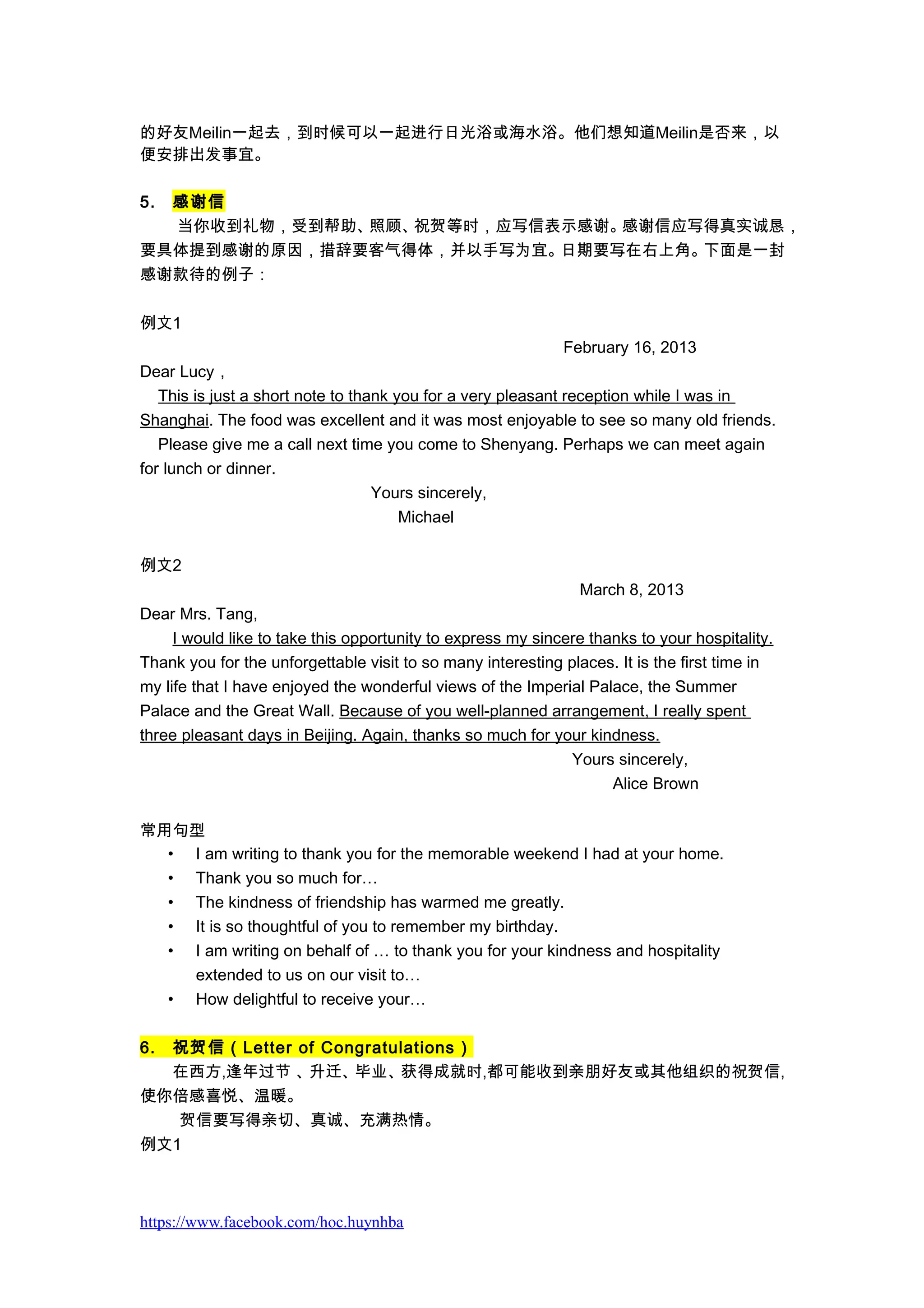 的好友Meilin一起去，到时候可以一起进行日光浴或海水浴。他们想知道Meilin是否来，以
便安排出发事宜。
5. 感谢信
当你收到礼物，受到帮助、照顾、祝贺等时，应写信表示感谢。感谢信应写得真实诚恳，
要具体提到感谢的原因，措辞要客气得体，并以手写为宜。日期要写在右上角。下面是一封
感谢款待的例子：
例文1
February 16, 2013
Dear Lucy，
This is just a short note to thank you for a very pleasant reception while I was in
Shanghai. The food was excellent and it was most enjoyable to see so many old friends.
Please give me a call next time you come to Shenyang. Perhaps we can meet again
for lunch or dinner.
Yours sincerely,
Michael
例文2
March 8, 2013
Dear Mrs. Tang,
I would like to take this opportunity to express my sincere thanks to your hospitality.
Thank you for the unforgettable visit to so many interesting places. It is the first time in
my life that I have enjoyed the wonderful views of the Imperial Palace, the Summer
Palace and the Great Wall. Because of you well-planned arrangement, I really spent
three pleasant days in Beijing. Again, thanks so much for your kindness.
Yours sincerely,
Alice Brown
常用句型
• I am writing to thank you for the memorable weekend I had at your home.
• Thank you so much for…
• The kindness of friendship has warmed me greatly.
• It is so thoughtful of you to remember my birthday.
• I am writing on behalf of … to thank you for your kindness and hospitality
extended to us on our visit to…
• How delightful to receive your…
6. 祝贺信（Letter of Congratulations）
在西方,逢年过节 、升迁、毕业、获得成就时,都可能收到亲朋好友或其他组织的祝贺信,
使你倍感喜悦、温暖。
贺信要写得亲切、真诚、充满热情。
例文1
https://www.facebook.com/hoc.huynhba
 