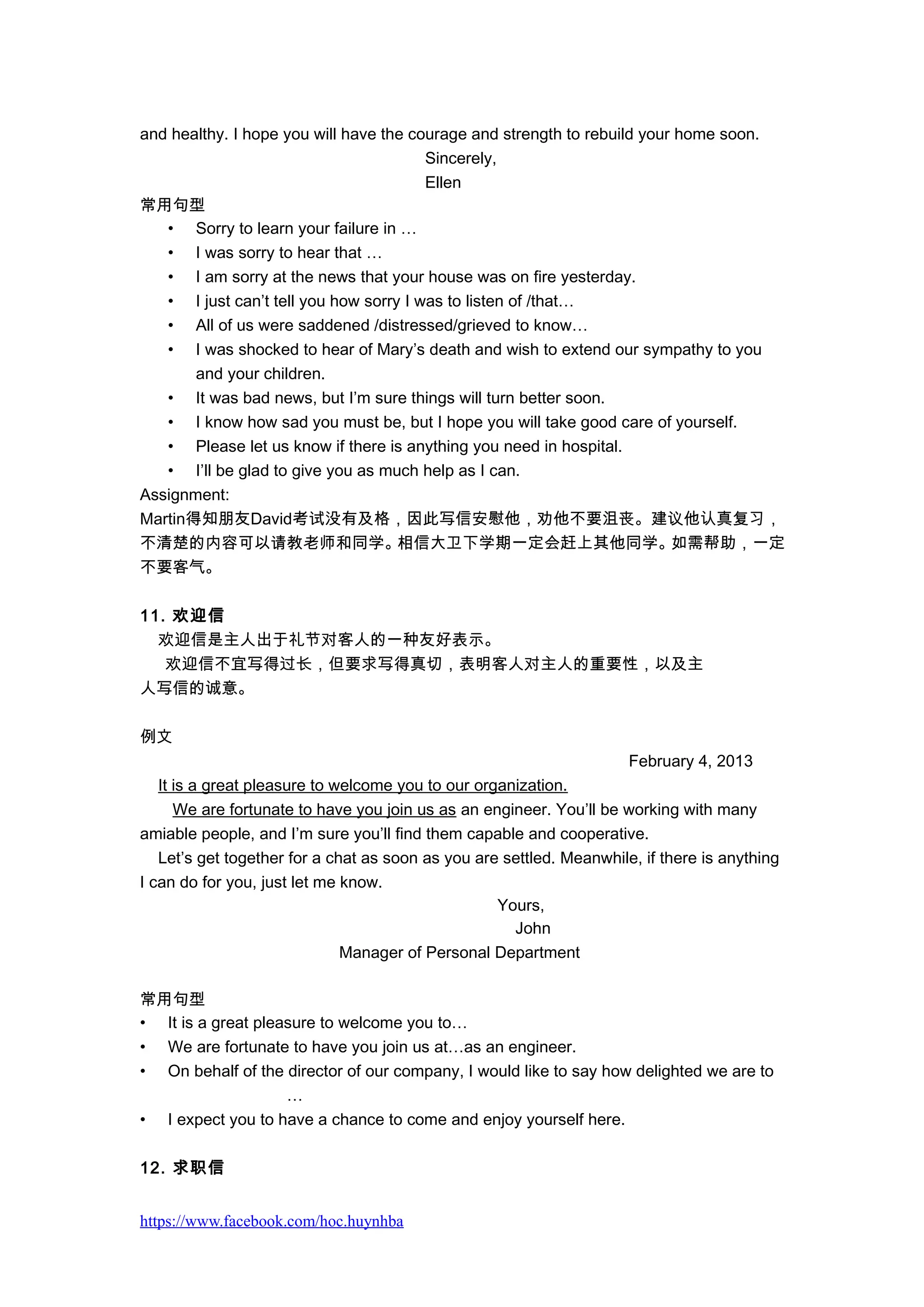 and healthy. I hope you will have the courage and strength to rebuild your home soon.
Sincerely,
Ellen
常用句型
• Sorry to learn your failure in …
• I was sorry to hear that …
• I am sorry at the news that your house was on fire yesterday.
• I just can’t tell you how sorry I was to listen of /that…
• All of us were saddened /distressed/grieved to know…
• I was shocked to hear of Mary’s death and wish to extend our sympathy to you
and your children.
• It was bad news, but I’m sure things will turn better soon.
• I know how sad you must be, but I hope you will take good care of yourself.
• Please let us know if there is anything you need in hospital.
• I’ll be glad to give you as much help as I can.
Assignment:
Martin得知朋友David考试没有及格，因此写信安慰他，劝他不要沮丧。建议他认真复习，
不清楚的内容可以请教老师和同学。相信大卫下学期一定会赶上其他同学。如需帮助，一定
不要客气。
11. 欢迎信
欢迎信是主人出于礼节对客人的一种友好表示。
　 欢迎信不宜写得过长，但要求写得真切，表明客人对主人的重要性，以及主
人写信的诚意。
例文
February 4, 2013
It is a great pleasure to welcome you to our organization.
We are fortunate to have you join us as an engineer. You’ll be working with many
amiable people, and I’m sure you’ll find them capable and cooperative.
Let’s get together for a chat as soon as you are settled. Meanwhile, if there is anything
I can do for you, just let me know.
Yours,
John
Manager of Personal Department
常用句型
• It is a great pleasure to welcome you to…
• We are fortunate to have you join us at…as an engineer.
• On behalf of the director of our company, I would like to say how delighted we are to
…
• I expect you to have a chance to come and enjoy yourself here.
12. 求职信
https://www.facebook.com/hoc.huynhba
 