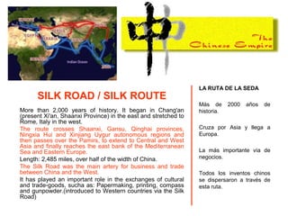SILK ROAD / SILK ROUTE
More than 2,000 years of history. It began in Chang'an
(present Xi'an, Shaanxi Province) in the east and stretched to
Rome, Italy in the west.
The route crosses Shaanxi, Gansu, Qinghai provinces,
Ningxia Hui and Xinjiang Uygur autonomous regions and
then passes over the Pamirs, to extend to Central and West
Asia and finally reaches the east bank of the Mediterranean
Sea and Eastern Europe.
Length: 2,485 miles, over half of the width of China.
The Silk Road was the main artery for business and trade
between China and the West.
It has played an important role in the exchanges of cultural
and trade-goods, sucha as: Papermaking, printing, compass
and gunpowder.(introduced to Western countries via the Silk
Road)
LA RUTA DE LA SEDA
Más de 2000 años de
historia.
Cruza por Asia y llega a
Europa.
La más importante vía de
negocios.
Todos los inventos chinos
se dispersaron a través de
esta ruta.
 