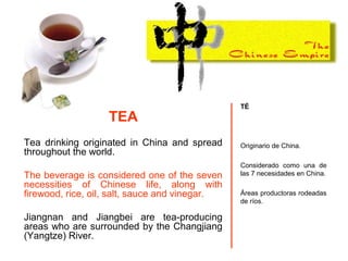 TÉ
Originario de China.
Considerado como una de
las 7 necesidades en China.
Áreas productoras rodeadas
de ríos.
TEA
Tea drinking originated in China and spread
throughout the world.
The beverage is considered one of the seven
necessities of Chinese life, along with
firewood, rice, oil, salt, sauce and vinegar.
Jiangnan and Jiangbei are tea-producing
areas who are surrounded by the Changjiang
(Yangtze) River.
 