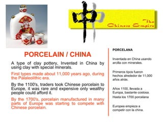 PORCELAIN / CHINA
A type of clay pottery, Invented in China by
using clay with special minerals.
First types made about 11,000 years ago, during
the Palaleolithic era.
By the 1100's, traders took Chinese porcelain to
Europe, it was rare and expensive only wealthy
people could afford it.
By the 1700's, porcelain manufactured in many
parts of Europe was starting to compete with
Chinese porcelain.
PORCELANA
Inventada en China usando
arcilla con minerales.
Primeros tipos fueron
hechos alrededor de 11,000
años atrás.
Años 1100, llevada a
Europa, bastante costosa.
Hasta los 1700 porcelana
Europea empieza a
competir con la china.
 