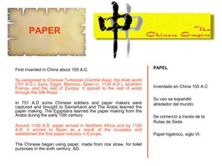 First invented in China about 105 A.C.
Its usespread to Chinese Turkestan (Central Asia), the Arab world
(751 A.D.), Syria, Egypt, Morocco, Spain (c. 1150 A.D.), southern
France, and the rest of Europe. It spread to the rest of world
through the Silk Road.
In 751 A.D some Chinese soldiers and paper makers were
captured and brought to Samarkand and The Arabs learned the
paper making. The Egyptians learned the paper making from the
Arabs during the early 10th century.
Around 1100 A.D. paper arrived in Northern Africa and by 1150
A.D. it arrived to Spain as a result of the crusades and
established the first paper industry in Europe.
The Chinese began using paper, made from rice straw, for toilet
purposes in the sixth century, AD.
PAPEL
Inventado en China 105 A.C
Su uso se expandió
alrededor del mundo.
Se comerció a través de la
Rutas de Seda.
Papel higiénico, siglo VI.
PAPER
 