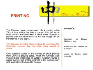 The Chinese began to use wood block printing in the
7th century where the text is carved into the wood
blocks which are then inked. A blank sheet of paper is
placed over the inked block so that the image can be
transferred to the paper.
The Chinese invented block printing, to reproduce the
Confucian classics that had often been carved on
stone.
One possible source of the spread of block printing
from China is playing cards, which the Chinese also
invented and introduced to Europe. Another source is
paper money, first printed in China in the tenth century
A.D. and later introduced to Europe.
IMPRESIÓN
Impresión en Bloque.
Madera, y tinta.
Reproducir los clásicos de
Confucio.
Juego de Cartas, papel
moneda.
PRINTING
 