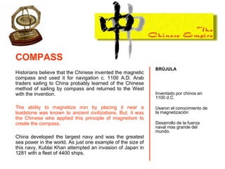 Historians believe that the Chinese invented the magnetic
compass and used it for navigation c. 1100 A.D. Arab
traders sailing to China probably learned of the Chinese
method of sailing by compass and returned to the West
with the invention.
The ability to magnetize iron by placing it near a
loadstone was known to ancient civilizations. But, it was
the Chinese who applied this principle of magnetism to
create the compass.
China developed the largest navy and was the greatest
sea power in the world. As just one example of the size of
this navy, Kublai Khan attempted an invasion of Japan in
1281 with a fleet of 4400 ships.
BRÚJULA
Inventado por chinos en
1100 d.C.
Usaron el conocimiento de
la magnetización
Desarrollo de la fuerza
naval mas grande del
mundo.
COMPASS
 