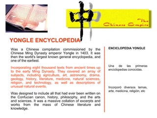 Was a Chinese compilation commissioned by the
Chinese Ming Dynasty emperor Yongle in 1403. It was
then the world's largest known general encyclopedia, and
one of the earliest.
Incorporating eight thousand texts from ancient times up
to the early Ming Dynasty. They covered an array of
subjects, including agriculture, art, astronomy, drama,
geology, history, literature, medicine, natural sciences,
religion, and technology, as well as descriptions of
unusual natural events.
Was designed to include all that had ever been written on
the Confucian canon, history, philosophy, and the arts
and sciences. It was a massive collation of excerpts and
works from the mass of Chinese literature and
knowledge.
ENCICLOPEDIA YONGLE
Una de las primeras
enciclopedias conocidas.
Incorporó diversos temas,
arte, medicina, religión, etc
YONGLE ENCYCLOPEDIA
 