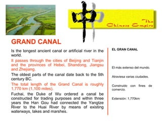 Is the longest ancient canal or artificial river in the
world.
It passes through the cities of Beijing and Tianjin
and the provinces of Hebei, Shandong, Jiangsu
and Zhejiang.
The oldest parts of the canal date back to the 5th
century BC.
The total length of the Grand Canal is roughly
1,770 km (1,100 miles).
Fuchai, the Duke of Wu ordered a canal be
constructed for trading purposes and within three
years the Han Gou had connected the Yangtze
River to the Huai River by means of existing
waterways, lakes and marshes.
EL GRAN CANAL
El más extenso del mundo.
Atraviesa varias ciudades.
Construido con fines de
comercio.
Extensión: 1,770km
GRAND CANAL
 