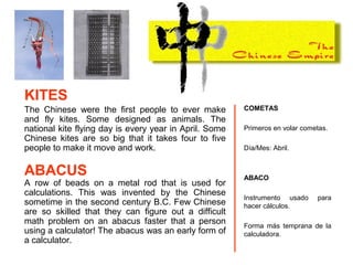 The Chinese were the first people to ever make
and fly kites. Some designed as animals. The
national kite flying day is every year in April. Some
Chinese kites are so big that it takes four to five
people to make it move and work.
A row of beads on a metal rod that is used for
calculations. This was invented by the Chinese
sometime in the second century B.C. Few Chinese
are so skilled that they can figure out a difficult
math problem on an abacus faster that a person
using a calculator! The abacus was an early form of
a calculator.
COMETAS
Primeros en volar cometas.
Día/Mes: Abril.
ABACO
Instrumento usado para
hacer cálculos.
Forma más temprana de la
calculadora.
KITES
ABACUS
 