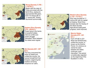Shang Dynasty (1,766 -
1,122 B.C.)
Began with the reign of
Tang and ended with the
fall of Zhou, lasting for
approximate 600 years,
from 16 century BC to
11 century BC. Shang
flourished economically
Western Zhou Dynasty
(1,122 - 771 B.C.)
Zhou was founded at 11
century BC with its capital
at Haojing. West Chou
dynasty was the heyday of
the Slave Society.
Agricultural made great
progress, tools improved.
1
2
3 Eastern Zhou Dynasty
(770 - 256 B.C.)
Power lying in the hands
of powerful nobles.
Internal conflict and
power struggle
intensified. Wars between
the states were regular.
Warrior States
Dynasty (475 - 221
B.C.)
From 475 BC to 221
When the Qinshihuang
unified the country, is
known as the Warrior
Period. It is obvious so
named for wars
between the states
continued, even
intensified. This period
is traditionally regarded
as the beginning of the
feudalism in china.
Qin Dynasty (221 - 207
B.C)
The king conquered the
other six states and
unified the country. He
named himself the First
Emperor, beginning the
tradition of having
emperors for rulers.
4
5
 