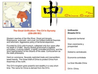 The Great Unification: The Ch'in Dynasty
(256-206 BC)
Western reaches of the Wei River. Great evil dynasty.
Rrepressive, autocratic, and cruel; but brilliant political theorists
and reformers. Aggressive policy of territorial expansion.
Founded by Ch'in shih-huang-ti, collapsed only four years after
his death in 210BC. Strong central government (Legalists
principles), a strong military, a tightly controlled economy, and the
strict regimentation of the citizens of the state. Confucianism as
the state philosophy.
Hard on commerce. Severely restricted trade and mercantilism,
taxed heavily. The Great Wall of China to protect China from
thearmies of the north.
The Ch'in kingdom grew powerful and wealthy in a very short
time. The name for China is derived from the Ch'in.
Unificación
Dinastía Ch’in
Expansión territorial
Gran crecimiento y
prosperidad
Gobierno centralizado
Economía controlada
La Gran Muralla China
Chi’in: China.
 