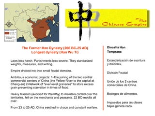 The Former Han Dynasty (206 BC-25 AD)
Longest dynasty (Han Wu Ti)
Laws less harsh. Punishments less severe. They standarized
weights, measures, and writing.
Empire divided into into small feudal domains.
Ambitious economic projects: 1-The joining of the two central
commercial centers of China (the Yellow River to the capital at
Chang-an) 2-Network of "ever-level granaries" to store excess
grain preventing starvation in times of flood.
Heavy taxation (avoided for Wealthy) to maintain control over the
territories, fell on the merchants and peasants. 22 BC-revolts all
over.
From 23 to 25 AD, China seethed in chaos and constant warfare.
Dinastía Han
Temprana
Estandarización de escritura
y medidas.
División Feudal
Unión de los 2 centros
comerciales de China.
Bodegas de alimentos.
Impuestos para las clases
bajas genera caos.
 