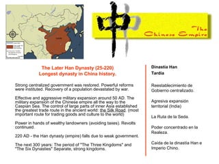 The Later Han Dynasty (25-220)
Longest dynasty in China history.
Strong centralized government was restored. Powerful reforms
were instituted. Recovery of a population devastated by war.
Effective and aggressive military expansion around 50 AD. The
military expansion of the Chinese empire all the way to the
Caspian Sea. The control of large parts of inner Asia established
the greatest trade route in the ancient world: the Silk Road. (most
important route for trading goods and culture to the world)
Power in hands of wealthy landowners (avoiding taxes). Revolts
continued.
220 AD - the Han dynasty (empire) falls due to weak government.
The next 300 years: The period of "The Three Kingdoms" and
"The Six Dynasties" Separate, strong kingdoms.
Dinastía Han
Tardía
Reestablecimiento de
Gobierno centralizado.
Agresiva expansión
territorial (India)
La Ruta de la Seda.
Poder concentrado en la
Realeza.
Caída de la dinastía Han e
Imperio Chino.
 