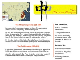 The Three Kingdoms (220-589)
Long period of independent states. Uniform Chinese culture
almost died out completely. 3 different religions.
By 384, the Northern Wei kingdom began reuniting the kingdoms
into a single empire. They moved their capital to the ancient site
of Loyang and adopted Chinese language and culture. They failed
to unify the kingdom, but managed to preserve the culture.
By 534, the Northern Wei faded. Period of short-lived kingdoms.
In 589,Sui Wen-ti founded a new dynasty over a restored empire.
The Sui Dynasty (589-618)
Centralized government. Reformed taxation structure. Ambitious
building and economic projects. south conquest. Grand Canal.
After his father’s death, Sui Yang-ti ran the empire but wars with
Korea and natural disasters, bankrupted the government .
Los Tres Reinos
Cultura China casi
desaparece.
3 Religiones distintas.
Se unifica el idioma y
cultura de nuevo. Años
después se restaura el
imperio.
Dinastía Sui
Gobierno centralizado
Ambiciosos Proyectos
económicos
Guerras y desastres
naturales
 