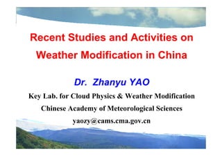 Recent Studies and Activities on
Weather Modification in China
Dr. Zhanyu YAO
Key Lab. for Cloud Physics & Weather Modification
Chinese Academy of Meteorological Sciences
yaozy@cams.cma.gov.cn
 