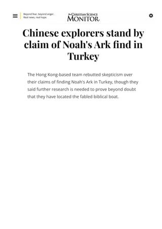 Chinese explorers stand by
claim of Noah's Ark 몭nd in
Turkey
The Hong Kong-based team rebutted skepticism over
their claims of 몭nding Noah's Ark in Turkey, though they
said further research is needed to prove beyond doubt
that they have located the fabled biblical boat.

Beyond fear, beyond anger.
Real news, real hope. 
 