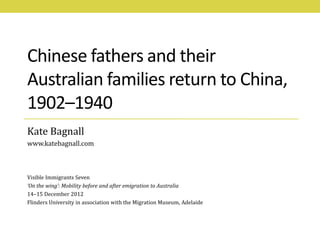 Chinese fathers and their
Australian families return to China,
1902–1940
Kate Bagnall
www.katebagnall.com



Visible Immigrants Seven
‘On the wing’: Mobility before and after emigration to Australia
14–15 December 2012
Flinders University in association with the Migration Museum, Adelaide
 