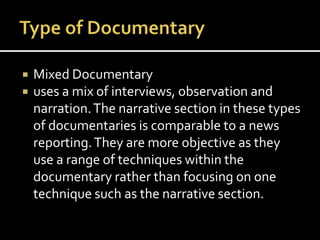  Mixed Documentary
 uses a mix of interviews, observation and
narration.The narrative section in these types
of documentaries is comparable to a news
reporting.They are more objective as they
use a range of techniques within the
documentary rather than focusing on one
technique such as the narrative section.
 