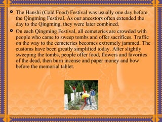    The Hanshi (Cold Food) Festival was usually one day before
    the Qingming Festival. As our ancestors often extended the
    day to the Qingming, they were later combined.
   On each Qingming Festival, all cemeteries are crowded with
    people who came to sweep tombs and offer sacrifices. Traffic
    on the way to the cemeteries becomes extremely jammed. The
    customs have been greatly simplified today. After slightly
    sweeping the tombs, people offer food, flowers and favorites
    of the dead, then burn incense and paper money and bow
    before the memorial tablet.
 