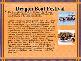 
             Dragon Boat Festival
    The Dragon Boat Festival, the 5th day of the 5th lunar
    month, has had a history of more than 2,000 years. It is
    usually in June in the Gregorian calendar.

   Dragon boat racing is an indispensable part of the festival,
    held all over the country. As the gun is fired, people will
    see racers in dragon-shaped canoes pulling the oars
    harmoniously and hurriedly, accompanied by rapid drums,
    speeding toward their destination. Folk tales say the game
    originates from the activities of seeking Qu Yuan's body,
    but experts, after painstaking and meticulous research,
    conclude that dragon boat racing is a semi-religious, semi-
    entertaining program from the Warring States Period (475-
    221 BC). In the following thousands of years, the game
    spread to Japan, Vietnam and Britain as well as China's
    Taiwan and Hong Kong. Now dragon boat racing has
    developed into an aquatic sports item which features both
    Chinese tradition and modern sporting spirit. In 1980, it
    was listed into the state sports competition programs and
    has since been held every year. The award is called "Qu
    Yuan Cup."
 
