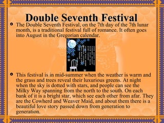 
       Double Seventh7th day of the 7th lunar
    The Double Seventh Festival, on the
                                        Festival
    month, is a traditional festival full of romance. It often goes
    into August in the Gregorian calendar.




   This festival is in mid-summer when the weather is warm and
    the grass and trees reveal their luxurious greens. At night
    when the sky is dotted with stars, and people can see the
    Milky Way spanning from the north to the south. On each
    bank of it is a bright star, which see each other from afar. They
    are the Cowherd and Weaver Maid, and about them there is a
    beautiful love story passed down from generation to
    generation.
 