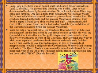    Long, long ago, there was an honest and kind-hearted fellow named Niu
    Lang (Cowhand). His parents died when he was a child. Later he was
    driven out of his home by his sister-in-law. So he lived by himself herding
    cattle and farming. One day, a fairy from heaven Zhi Nu (Weaver Maid)
    fell in love with him and came down secretly to earth and married him. The
    cowhand farmed in the field and the Weaver Maid wove at home. They
    lived a happy life and gave birth to a boy and a girl. Unfortunately, the
    God of Heaven soon found out the fact and ordered the Queen Mother of
    the Western Heavens to bring the Weaver Maid back.
   With the help of celestial cattle, the Cowhand flew to heaven with his son
    and daughter. At the time when he was about to catch up with his wife, the
    Queen Mother took off one of her gold hairpins and made a stroke. One
    billowy river appeared in front of the Cowhand. The Cowhand and Weaver
    Maid were separated on the two banks forever and could only feel their
    tears. Their loyalty to love touched magpies, so tens of thousands of
    magpies came to build a bridge for the Cowhand and Weaver Maid to meet
    each other. The Queen Mother was eventually moved and allowed them to
    meet each year on the 7th of the 7th lunar month. Hence their meeting date
    has been called "Qi Xi" (Double Seventh).
 