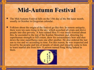 Mid-Autumn Festival
   The Mid-Autumn Festival falls on the 15th day of the 8th lunar month,
    usually in October in Gregorian calendar.

   Folklore about the origin of the festival go like this: In remote antiquity,
    there were ten suns rising in the sky, which scorched all crops and drove
    people into dire poverty. A hero named Hou Yi was much worried about
    this, he ascended to the top of the Kunlun Mountain and, directing his
    superhuman strength to full extent, drew his extraordinary bow and shot
    down the nine superfluous suns one after another. He also ordered the last
    sun to rise and set according to time. For this reason, he was respected and
    loved by the people and lots of people of ideals and integrity came to him
    to learn martial arts from him. A person named Peng Meng lurked in
    them.
 
