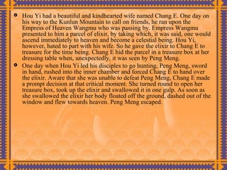    Hou Yi had a beautiful and kindhearted wife named Chang E. One day on
    his way to the Kunlun Mountain to call on friends, he ran upon the
    Empress of Heaven Wangmu who was passing by. Empress Wangmu
    presented to him a parcel of elixir, by taking which, it was said, one would
    ascend immediately to heaven and become a celestial being. Hou Yi,
    however, hated to part with his wife. So he gave the elixir to Chang E to
    treasure for the time being. Chang E hid the parcel in a treasure box at her
    dressing table when, unexpectedly, it was seen by Peng Meng.
   One day when Hou Yi led his disciples to go hunting, Peng Meng, sword
    in hand, rushed into the inner chamber and forced Chang E to hand over
    the elixir. Aware that she was unable to defeat Peng Meng, Chang E made
    a prompt decision at that critical moment. She turned round to open her
    treasure box, took up the elixir and swallowed it in one gulp. As soon as
    she swallowed the elixir her body floated off the ground, dashed out of the
    window and flew towards heaven. Peng Meng escaped.
 
