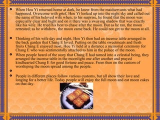   When Hou Yi returned home at dark, he knew from the maidservants what had
    happened. Overcome with grief, Hou Yi looked up into the night sky and called out
    the name of his beloved wife when, to his surprise, he found that the moon was
    especially clear and bight and on it there was a swaying shadow that was exactly
    like his wife. He tried his best to chase after the moon. But as he ran, the moon
    retreated; as he withdrew, the moon came back. He could not get to the moon at all.

   Thinking of his wife day and night, Hou Yi then had an incense table arranged in
    the back garden that Chang E loved. Putting on the table sweetmeats and fresh
    fruits Chang E enjoyed most, Hou Yi held at a distance a memorial ceremony for
    Chang E who was sentimentally attached to him in the palace of the moon.
   When people heard of the story that Chang E had turned into a celestial being, they
    arranged the incense table in the moonlight one after another and prayed
    kindhearted Chang E for good fortune and peace. From then on the custom of
    worshiping the moon spread among the people.

   People in different places follow various customs, but all show their love and
    longing for a better life. Today people will enjoy the full moon and eat moon cakes
    on that day.
 