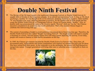 Double Ninth Festival
   The 9th day of the 9th lunar month is the traditional Chongyang Festival, or Double Ninth Festival. It
    usually falls in October in the Gregorian calendar. In an ancient and mysterious book Yi Jing, or The Book
    of Changes, number "6" was thought to be of Yin character, meaning feminine or negative, while number
    "9" was thought to be Yang, meaning masculine or positive. So the number nine in both month and day
    create the Double Ninth Festival, or Chongyang Festival. Chong in Chinese means "double." Also, as
    double ninth was pronounced the same as the word to signify "forever", both are "Jiu Jiu," the Chinese
    ancestors considered it an auspicious day worth celebration. That's why ancient Chinese began to
    celebrate this festival long time ago.

   The custom of ascending a height to avoid epidemics was passed down from long time ago. Therefore, the
    Double Ninth Festival is also called "Height Ascending Festival". The height people will reach is usually
    a mountain or a tower. Ancient literary figures have left many poems depicting the activity. Even today,
    people still swarm to famous or little known mountains on this day

   In 1989, the Chinese government decided the Double Ninth Festival as Seniors' Day. Since then, all
    government units, organizations and streets communities will organize an autumn trip each year for those
    who have retired from their posts. At the waterside or on the mountains, the seniors will find themselves
    merged into nature. Younger generations will bring elder ones to suburban areas or send gifts to them on
    this day.
 