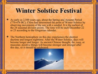 Winter Solstice Festival
   As early as 2,500 years ago, about the Spring and Autumn Period
    (770-476 BC), China had determined the point of Winter Solstice by
    observing movements of the sun with a sundial. It is the earliest of
    the 24 seasonal division points. The time will be each December 22
    or 23 according to the Gregorian calendar.

   The Northern hemisphere on this day experiences the shortest
    daytime and longest nighttime. After the Winter Solstice, days will
    become longer and longer. As ancient Chinese thought, the yang, or
    muscular, positive things will become stronger and stronger after
    this day, so it should be celebrated.
 