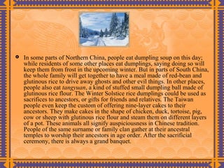    In some parts of Northern China, people eat dumpling soup on this day;
    while residents of some other places eat dumplings, saying doing so will
    keep them from frost in the upcoming winter. But in parts of South China,
    the whole family will get together to have a meal made of red-bean and
    glutinous rice to drive away ghosts and other evil things. In other places,
    people also eat tangyuan, a kind of stuffed small dumpling ball made of
    glutinous rice flour. The Winter Solstice rice dumplings could be used as
    sacrifices to ancestors, or gifts for friends and relatives. The Taiwan
    people even keep the custom of offering nine-layer cakes to their
    ancestors. They make cakes in the shape of chicken, duck, tortoise, pig,
    cow or sheep with glutinous rice flour and steam them on different layers
    of a pot. These animals all signify auspiciousness in Chinese tradition.
    People of the same surname or family clan gather at their ancestral
    temples to worship their ancestors in age order. After the sacrificial
    ceremony, there is always a grand banquet.
 