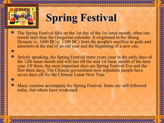 Spring Festival
   The Spring Festival falls on the 1st day of the 1st lunar month, often one
    month later than the Gregorian calendar. It originated in the Shang
    Dynasty (c. 1600 BC-c. 1100 BC) from the people's sacrifice to gods and
    ancestors at the end of an old year and the beginning of a new one.

   Strictly speaking, the Spring Festival starts every year in the early days of
    the 12th lunar month and will last till the mid 1st lunar month of the next
    year. Of them, the most important days are Spring Festival Eve and the
    first three days. The Chinese government now stipulates people have
    seven days off for the Chinese Lunar New Year.

   Many customs accompany the Spring Festival. Some are still followed
    today, but others have weakened.
 