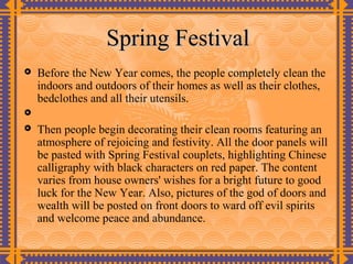 Spring Festival
   Before the New Year comes, the people completely clean the
    indoors and outdoors of their homes as well as their clothes,
    bedclothes and all their utensils.

   Then people begin decorating their clean rooms featuring an
    atmosphere of rejoicing and festivity. All the door panels will
    be pasted with Spring Festival couplets, highlighting Chinese
    calligraphy with black characters on red paper. The content
    varies from house owners' wishes for a bright future to good
    luck for the New Year. Also, pictures of the god of doors and
    wealth will be posted on front doors to ward off evil spirits
    and welcome peace and abundance.
 