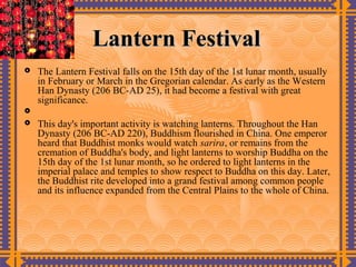 Lantern Festival
   The Lantern Festival falls on the 15th day of the 1st lunar month, usually
    in February or March in the Gregorian calendar. As early as the Western
    Han Dynasty (206 BC-AD 25), it had become a festival with great
    significance.

   This day's important activity is watching lanterns. Throughout the Han
    Dynasty (206 BC-AD 220), Buddhism flourished in China. One emperor
    heard that Buddhist monks would watch sarira, or remains from the
    cremation of Buddha's body, and light lanterns to worship Buddha on the
    15th day of the 1st lunar month, so he ordered to light lanterns in the
    imperial palace and temples to show respect to Buddha on this day. Later,
    the Buddhist rite developed into a grand festival among common people
    and its influence expanded from the Central Plains to the whole of China.
 