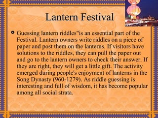 Lantern Festival
   Guessing lantern riddles"is an essential part of the
    Festival. Lantern owners write riddles on a piece of
    paper and post them on the lanterns. If visitors have
    solutions to the riddles, they can pull the paper out
    and go to the lantern owners to check their answer. If
    they are right, they will get a little gift. The activity
    emerged during people's enjoyment of lanterns in the
    Song Dynasty (960-1279). As riddle guessing is
    interesting and full of wisdom, it has become popular
    among all social strata.
 