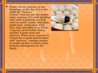    People will eat yuanxiao, or rice
    dumplings, on this day, so it is also
    called the "Yuanxiao
    Festival."Yuanxiao also has another
    name, tangyuan. It is small dumpling
    balls made of glutinous rice flour
    with rose petals, sesame, bean paste,
    jujube paste, walnut meat, dried
    fruit, sugar and edible oil as filling.
    Tangyuan can be boiled, fried or
    steamed. It tastes sweet and
    delicious. What's more, tangyuan in
    Chinese has a similar pronunciation
    with "tuanyuan”, meaning reunion.
    So people eat them to denote union,
    harmony and happiness for the
    family.
 