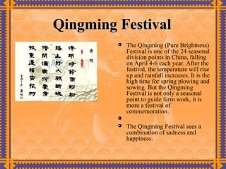 Qingming Festival
            The Qingming (Pure Brightness)
             Festival is one of the 24 seasonal
             division points in China, falling
             on April 4-6 each year. After the
             festival, the temperature will rise
             up and rainfall increases. It is the
             high time for spring plowing and
             sowing. But the Qingming
             Festival is not only a seasonal
             point to guide farm work, it is
             more a festival of
             commemoration.
         
            The Qingming Festival sees a
             combination of sadness and
             happiness.
 